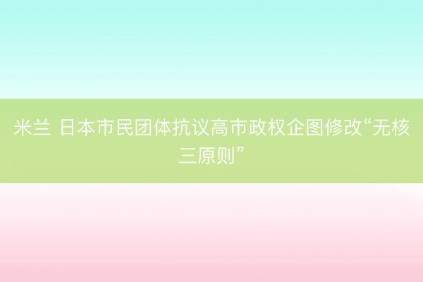 米兰 日本市民团体抗议高市政权企图修改“无核三原则”