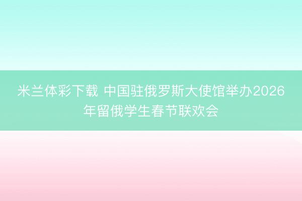 米兰体彩下载 中国驻俄罗斯大使馆举办2026年留俄学生春节联欢会