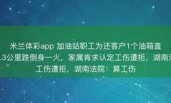 米兰体彩app 加油站职工为还客户1个油箱盖，骑车追出3.3公里跌倒身一火，家属肯求认定工伤遭拒，湖南法院：算工伤