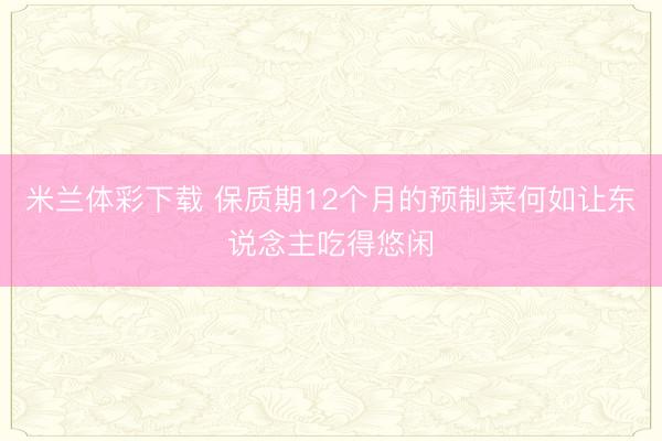 米兰体彩下载 保质期12个月的预制菜何如让东说念主吃得悠闲
