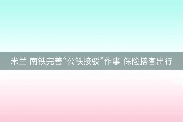 米兰 南铁完善“公铁接驳”作事 保险搭客出行