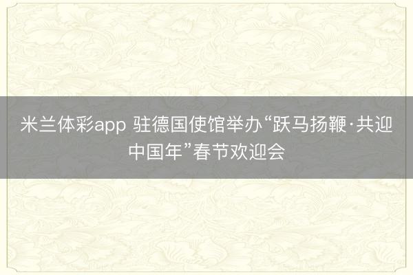米兰体彩app 驻德国使馆举办“跃马扬鞭·共迎中国年”春节欢迎会