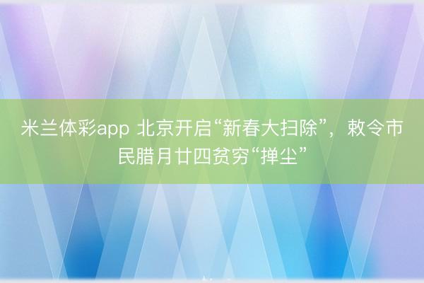 米兰体彩app 北京开启“新春大扫除”，敕令市民腊月廿四贫穷“掸尘”