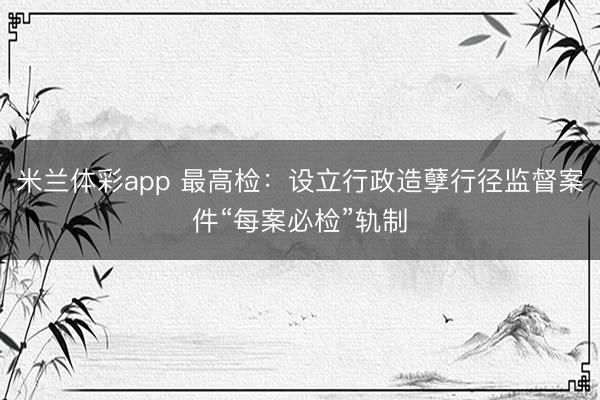 米兰体彩app 最高检:设立行政造孽行径监督案件“每案必检”轨制