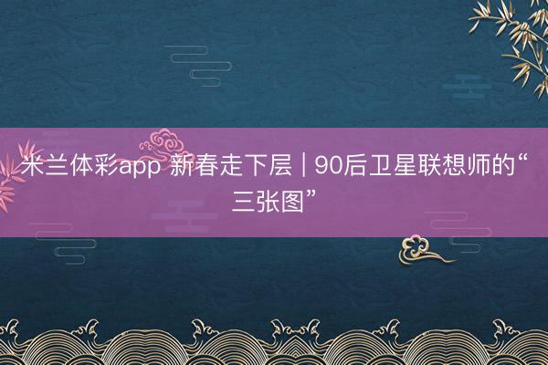 米兰体彩app 新春走下层 | 90后卫星联想师的“三张图”