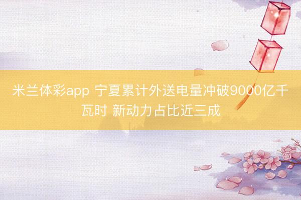米兰体彩app 宁夏累计外送电量冲破9000亿千瓦时 新动力占比近三成