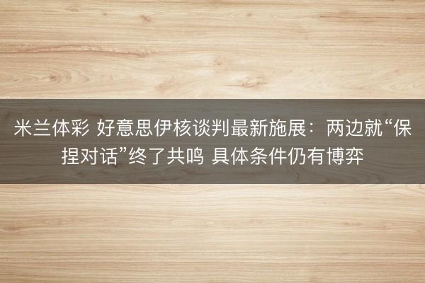 米兰体彩 好意思伊核谈判最新施展：两边就“保捏对话”终了共鸣 具体条件仍有博弈