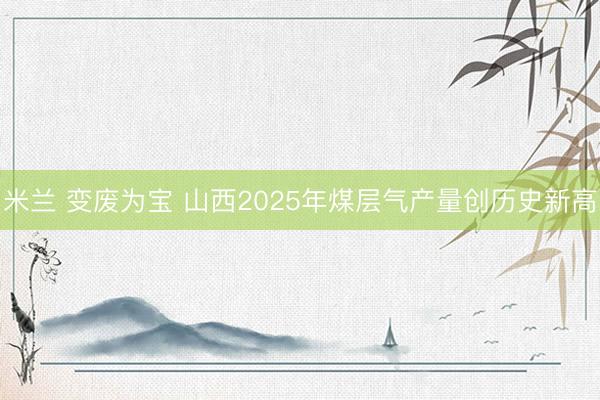 米兰 变废为宝 山西2025年煤层气产量创历史新高