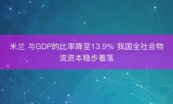 米兰 与GDP的比率降至13.9% 我国全社会物流资本稳步着落