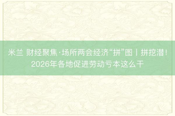 米兰 财经聚焦·场所两会经济“拼”图丨拼挖潜!2026年各地促进劳动亏本这么干