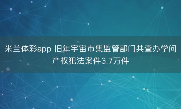 米兰体彩app 旧年宇宙市集监管部门共查办学问产权犯法案件3.7万件