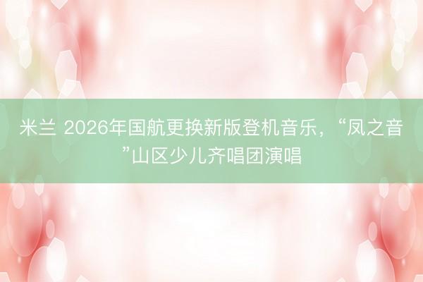 米兰 2026年国航更换新版登机音乐，“凤之音”山区少儿齐唱团演唱