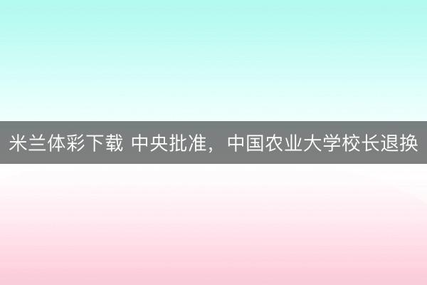 米兰体彩下载 中央批准，中国农业大学校长退换