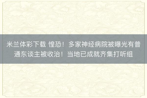 米兰体彩下载 惶恐!多家神经病院被曝光有普通东谈主被收治!当地已成就齐集打听组