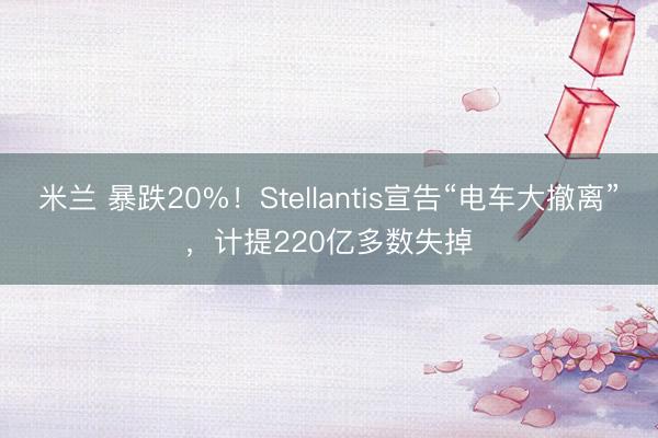 米兰 暴跌20%！Stellantis宣告“电车大撤离”，计提220亿多数失掉