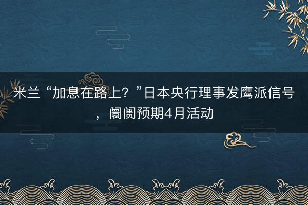 米兰 “加息在路上？”日本央行理事发鹰派信号，阛阓预期4月活动