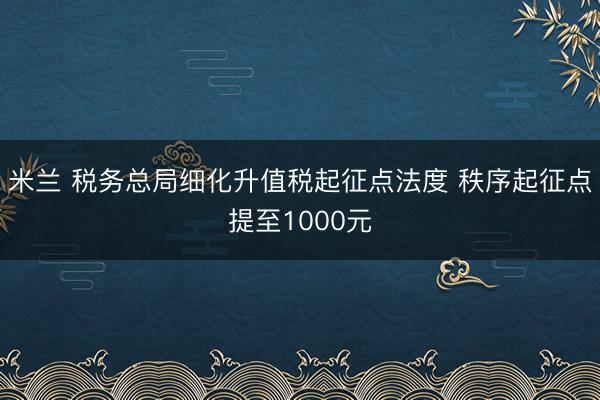 米兰 税务总局细化升值税起征点法度 秩序起征点提至1000元