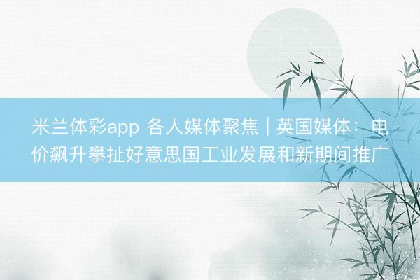 米兰体彩app 各人媒体聚焦 | 英国媒体：电价飙升攀扯好意思国工业发展和新期间推广