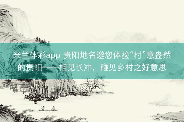 米兰体彩app 贵阳地名邀您体验“村”意盎然的贵阳——相见长冲，碰见乡村之好意思