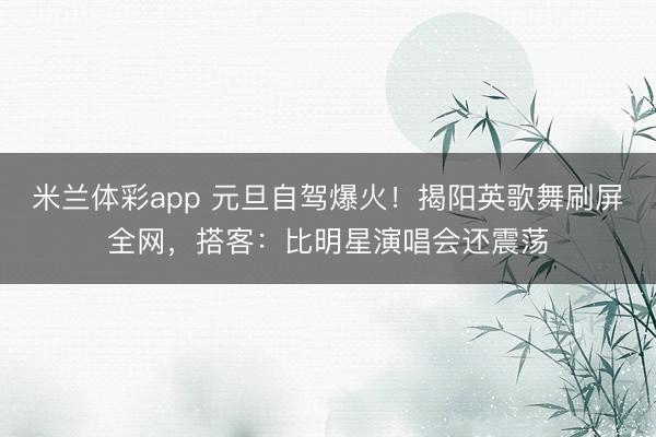 米兰体彩app 元旦自驾爆火！揭阳英歌舞刷屏全网，搭客：比明星演唱会还震荡