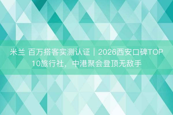 米兰 百万搭客实测认证|2026西安口碑TOP10旅行社,中港聚会登顶无敌手
