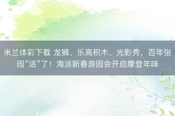 米兰体彩下载 龙狮、乐高积木、光影秀,百年张园“活”了!海派新春游园会开启摩登年味