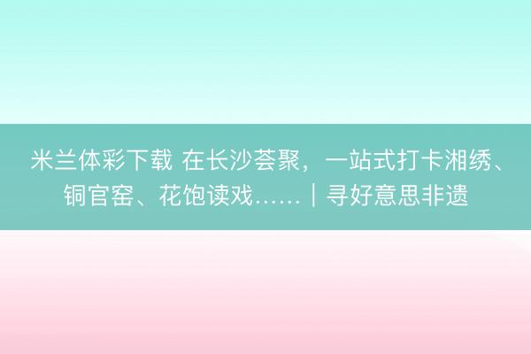 米兰体彩下载 在长沙荟聚，一站式打卡湘绣、铜官窑、花饱读戏……｜寻好意思非遗