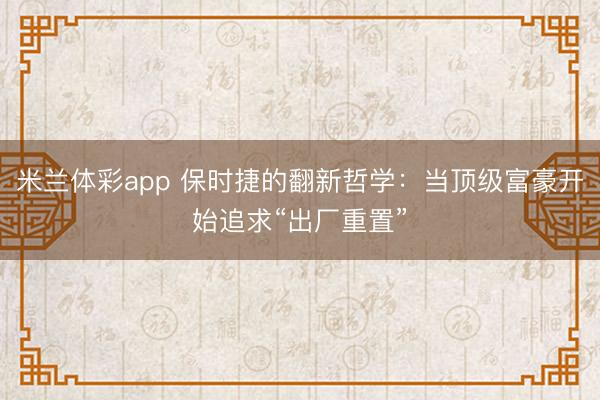 米兰体彩app 保时捷的翻新哲学:当顶级富豪开始追求“出厂重置”