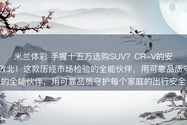 米兰体彩 手握十五万选购SUV？CR-V的安全基因，坚守30载从未败北！这款历经市场检验的全能伙伴，用可靠品质守护每个家庭的出行安全