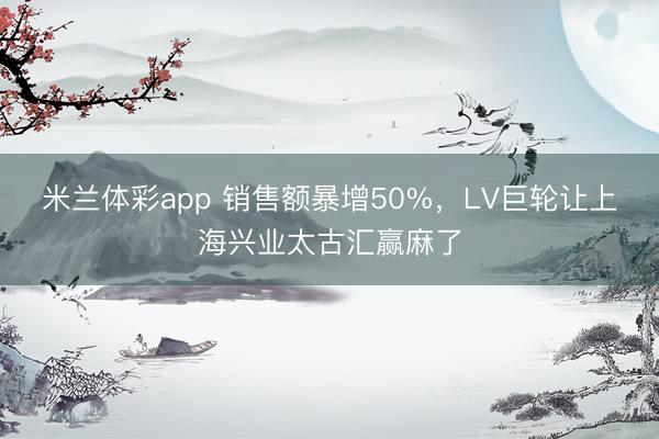 米兰体彩app 销售额暴增50%,LV巨轮让上海兴业太古汇赢麻了