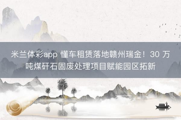 米兰体彩app 懂车租赁落地赣州瑞金！30 万吨煤矸石固废处理项目赋能园区拓新