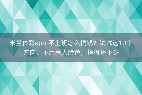 米兰体彩app 不上班怎么搞钱?试试这10个方向,不用看人脸色,挣得还不少