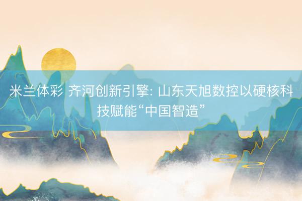 米兰体彩 齐河创新引擎: 山东天旭数控以硬核科技赋能“中国智造”
