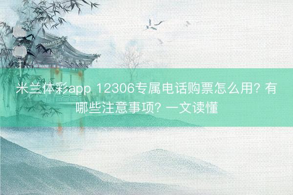 米兰体彩app 12306专属电话购票怎么用? 有哪些注意事项? 一文读懂