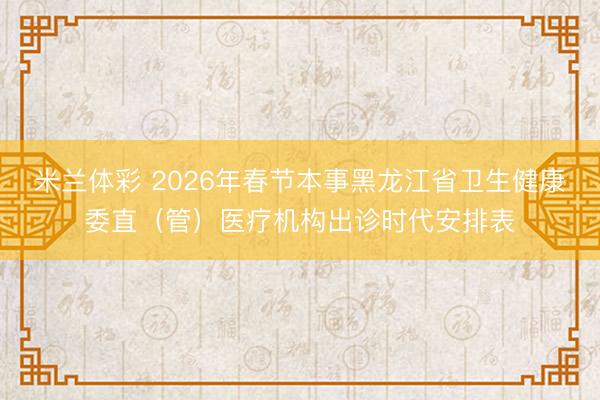 米兰体彩 2026年春节本事黑龙江省卫生健康委直（管）医疗机构出诊时代安排表