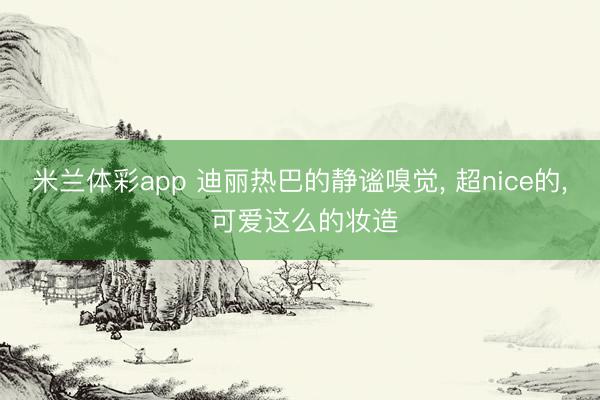 米兰体彩app 迪丽热巴的静谧嗅觉, 超nice的, 可爱这么的妆造