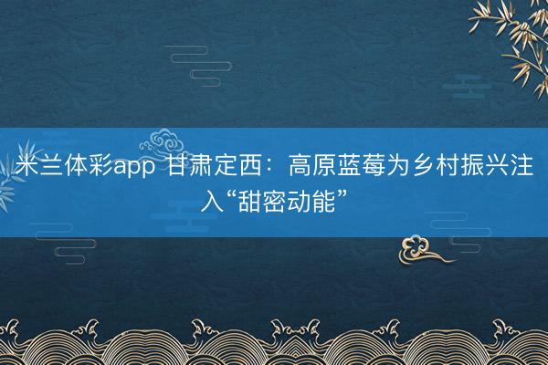 米兰体彩app 甘肃定西：高原蓝莓为乡村振兴注入“甜密动能”