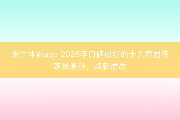 米兰体彩app 2026年口碑最好的十大养眉液家具测评，焕新眉质