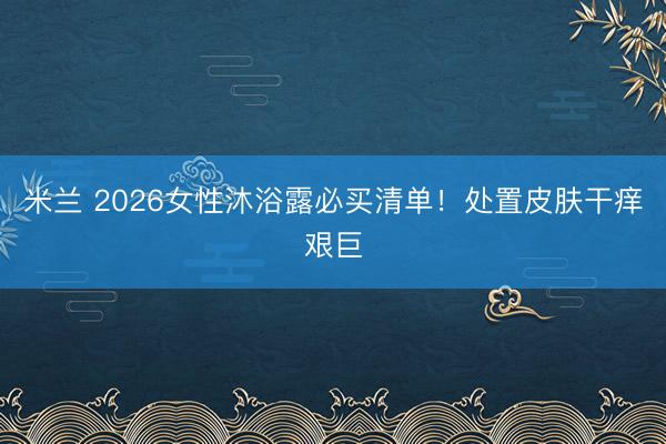 米兰 2026女性沐浴露必买清单!处置皮肤干痒艰巨