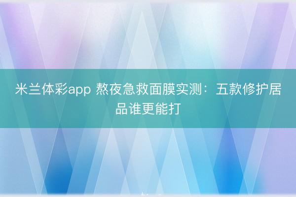 米兰体彩app 熬夜急救面膜实测:五款修护居品谁更能打