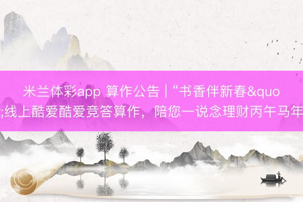 米兰体彩app 算作公告 | “书香伴新春"线上酷爱酷爱竞答算作，陪您一说念理财丙午马年!