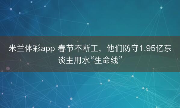 米兰体彩app 春节不断工，他们防守1.95亿东谈主用水“生命线”