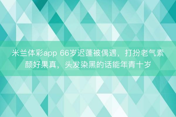 米兰体彩app 66岁迟蓬被偶遇，打扮老气素颜好果真，头发染黑的话能年青十岁