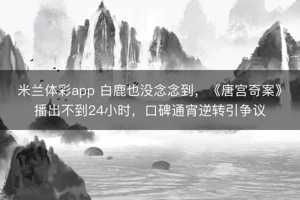 米兰体彩app 白鹿也没念念到，《唐宫奇案》播出不到24小时，口碑通宵逆转引争议