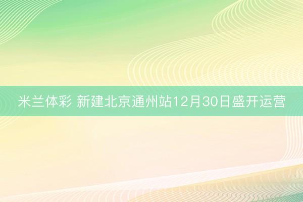 米兰体彩 新建北京通州站12月30日盛开运营
