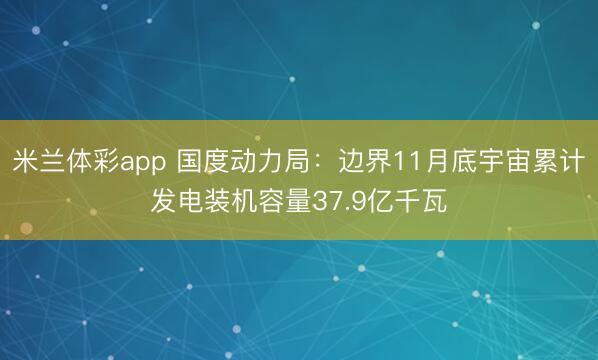 米兰体彩app 国度动力局:边界11月底宇宙累计发电装机容量37.9亿千瓦