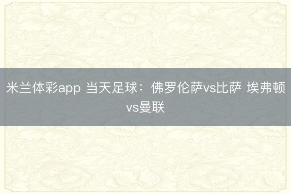 米兰体彩app 当天足球：佛罗伦萨vs比萨 埃弗顿vs曼联