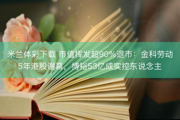 米兰体彩下载 市值挥发超90%退市:金科劳动5年港股谢幕,博裕53亿成实控东说念主