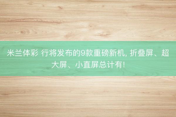米兰体彩 行将发布的9款重磅新机， 折叠屏、超大屏、小直屏总计有!