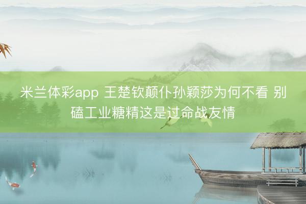 米兰体彩app 王楚钦颠仆孙颖莎为何不看 别磕工业糖精这是过命战友情